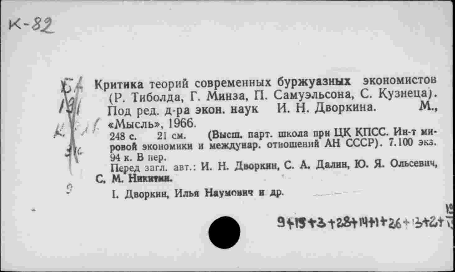 ﻿Критика теорий современных буржуазных экономистов (Р. Тиболда, Г. Минза, П. Самуэльсона, С. Кузнеца). Под ред. д-ра экон, наук И. Н. Дворкина. М., ( «Мысль», 1966.
248 с. 21 см. (Высш. парт, школа при ЦК КПСС._Ин-т мировой экономики и междунар. отношений АН СССР). 7.100 экз.
Перед загл. авт.: И. Н. Дворкин, С. А. Далин, Ю. Я* Ольсевнч, С. М. Никитин.
1. Дворкин, Илья Наумович и др.
